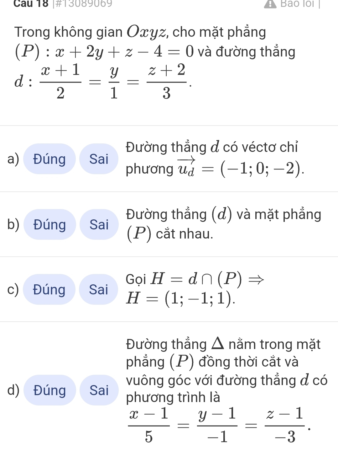 Cau 18 |#13089069 Bao lồi 
Trong không gian Oxyz, cho mặt phẳng
(P):x+2y+z-4=0 và đường thẳng
d: (x+1)/2 = y/1 = (z+2)/3 . 
Đường thẳng d có véctơ chỉ 
a) Đúng Sai 
phương vector u_d=(-1;0;-2). 
Đường thẳng (đ) và mặt phẳng 
b) Đúng Sai (P) cắt nhau. 
Gọi H=d∩ (P)Rightarrow
c) Đúng Sai
H=(1;-1;1). 
Đường thẳng △ nằm trong mặt 
phẳng (P) đồng thời cắt và 
d) Đúng Sai vuông góc với đường thẳng đ có 
phương trình là
 (x-1)/5 = (y-1)/-1 = (z-1)/-3 .