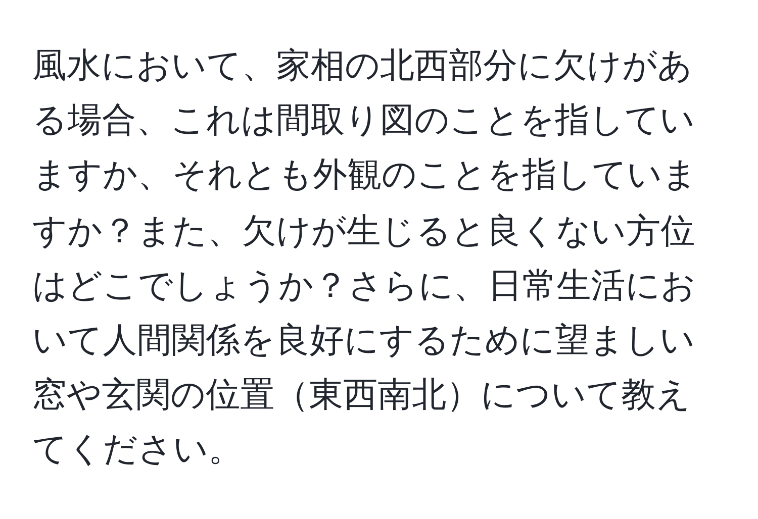 風水において、家相の北西部分に欠けがある場合、これは間取り図のことを指していますか、それとも外観のことを指していますか？また、欠けが生じると良くない方位はどこでしょうか？さらに、日常生活において人間関係を良好にするために望ましい窓や玄関の位置東西南北について教えてください。