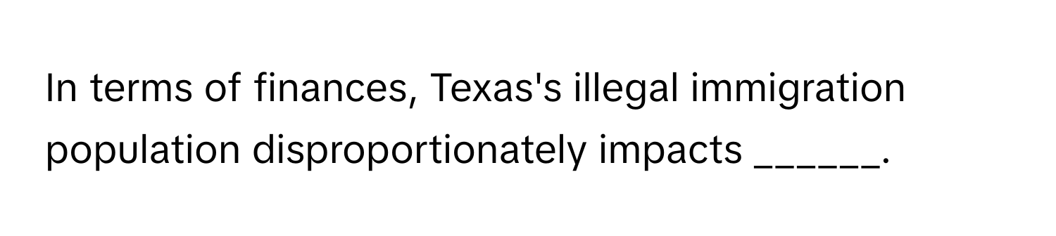 In terms of finances, Texas's illegal immigration population disproportionately impacts ______.