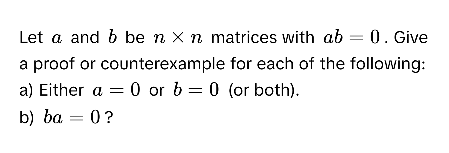 Let $a$ and $b$ be $n * n$ matrices with $ab = 0$. Give a proof or counterexample for each of the following:

a) Either $a = 0$ or $b = 0$ (or both).
b) $ba = 0$?