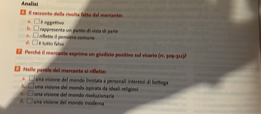 Analisi
Il racconto della rivolta fatto dal mercante:
a. □ è oggettivo
b. □ rappresenta un punto di vista di parte
C, □ riflette il pensiero comune
d. □ è tutto falso
Z Perché il mercante esprime un giudizio positivo sul vicario (rr. 309-311)?
€ Nelle parole del mercante si riflette:
a. □ una visione del mondo limitata a personali interessi di bottega
b. □ una visione del mondo ispirata da ideali religiosi
C. □ una visione del mondo rivoluzionaria
d. □ una visione del mondo moderna