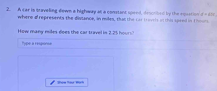 A car is traveling down a highway at a constant speed, described by the equation d=65t
where drepresents the distance, in miles, that the car travels at this speed in thours. 
How many miles does the car travel in 2.25 hours? 
Type a response 
Show Your Work