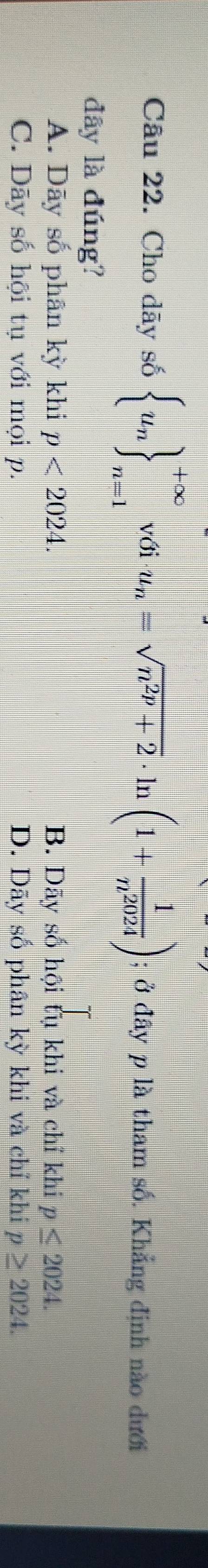 Cho dãy số  u_n _n=1_n=1 với u_n=sqrt(n^(2p)+2)· ln (1+ 1/n^(2024) ); ở đây p là tham số. Khẳng định nào dưới
dây là đúng?
A. Dãy số phân kỳ khi p<2024</tex>. B. Dãy số hội tụ khi và chỉ khi p≤ 2024.
C. Dãy số hội tụ với mọi p. D. Dãy số phân kỳ khi và chỉ khi p≥ 2024.