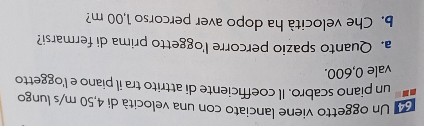 Un oggetto viene lanciato con una velocità di 4,50 m/s lungo 
un piano scabro. Il coefficiente di attrito tra il piano e l'oggetto 
vale 0,600. 
a. Quanto spazio percorre l’oggetto prima di fermarsi? 
b. Che velocità ha dopo aver percorso 1,00 m?