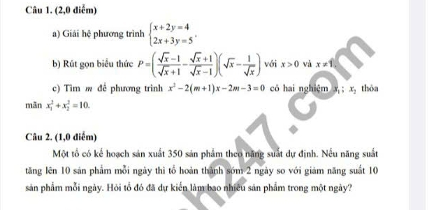 (2,0 điểm) 
a) Giải hệ phương trình beginarrayl x+2y=4 2x+3y=5endarray.. 
b) Rút gọn biểu thức P=( (sqrt(x)-1)/sqrt(x)+1 - (sqrt(x)+1)/sqrt(x)-1 )(sqrt(x)- 1/sqrt(x) ) với x>0 và x!= 1, 
c) Tìm m để phương trình x^2-2(m+1)x-2m-3=0 có hai nghiệm x_1; x_2 thỏa 
mãn x_1^2+x_2^2=10. 
Câu 2. (1,0 điểm) 
Một tổ có kế hoạch sản xuất 350 sản phẩm theo năng suất dự định. Nếu năng suất 
tăng lên 10 sản phẩm mỗi ngày thì tổ hoàn thành sớm 2 ngày so với giảm năng suất 10
sản phẩm mỗi ngày. Hỏi tổ đó đã dự kiến làm bao nhiều sản phẩm trong một ngày?