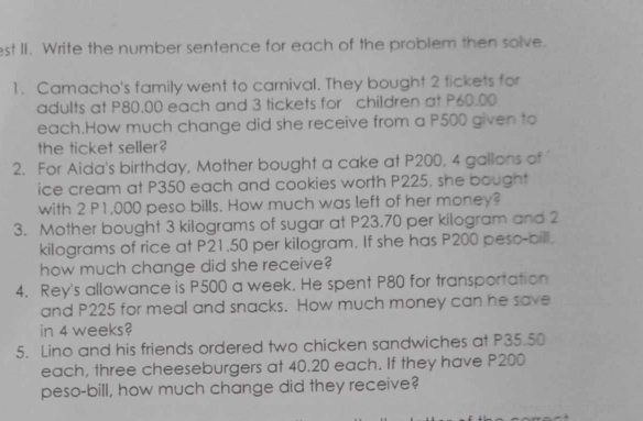 est II. Write the number sentence for each of the problem then solve. 
1. Camacho's family went to carnival. They bought 2 tickets for 
adults at P80.00 each and 3 tickets for children at P60.00
each.How much change did she receive from a P500 given to 
the ticket seller? 
2. For Aida's birthday, Mother bought a cake at P200, 4 gallons of 
ice cream at P350 each and cookies worth P225. she bought 
with 2 P1,000 peso bills. How much was left of her money? 
3. Mother bought 3 kilograms of sugar at P23.70 per kilogram and 2
kilograms of rice at P21.50 per kilogram. If she has P200 peso-bill. 
how much change did she receive? 
4. Rey's allowance is P500 a week. He spent P80 for transportation 
and P225 for meal and snacks. How much money can he save 
in 4 weeks? 
5. Lino and his friends ordered two chicken sandwiches at P35.50
each, three cheeseburgers at 40.20 each. If they have P200
peso-bill, how much change did they receive?