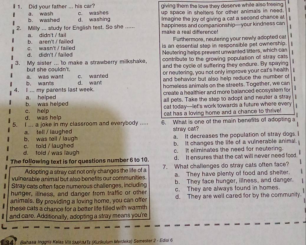 Did your father ... his car? giving them the love they deserve while also freeing
a. wash c. washes up space in shelters for other animals in need. 1
b. washed d. washing Imagine the joy of giving a cat a second chance at 1
2. Milly ... study for English test. So she ...... happiness and companionship--your kindness can
. 
make a real difference!
a. didn't / fail
b. aren't / failed Furthermore, neutering your newly adopted cat
c. wasn't / failed is an essential step in responsible pet ownership. :
d. didn't / failed Neutering helps prevent unwanted litters, which can 1
3. My sister ... to make a strawberry milkshake, contribute to the growing population of stray cats
but she couldn't. and the cycle of suffering they endure. By spaying
a. was want c. wanted or neutering, you not only improve your cat's health
b. wants d. want and behavior but also help reduce the number of
4. I ... my parents last week. homeless animals on the streets. Together, we can
a. helped create a healthier and more balanced ecosystem for
b. was helped all pets. Take the step to adopt and neuter a stray
c. help cat today-let's work towards a future where every :
d. was help cat has a loving home and a chance to thrive!
5. I ... a joke in my classroom and everybody ..... 6. What is one of the main benefits of adopting a
a. tell / laughed stray cat?
b. was tell / laugh a. It decreases the population of stray dogs.
c. told / laughed b. It changes the life of a vulnerable animal.
d. told / was laugh c. It eliminates the need for neutering.
The following text is for questions number 6 to 10. d. It ensures that the cat will never need food.
Adopting a stray cat not only changes the life of a 7. What challenges do stray cats often face?
vulnerable animal but also benefits our communities. a. They have plenty of food and shelter.
Stray cats often face numerous challenges, including b. They face hunger, illness, and danger.
hunger, illness, and danger from traffic or other c. They are always found in homes.
animals. By providing a loving home, you can offer d. They are well cared for by the community.
these cats a chance for a better life filled with warmth
and care. Additionally, adopting a stray means you're
   
34 Bahasa Inggris Kelas VIII SMP/MTs (Kurikulum Merdeka) Semester 2 - Edisi 6
