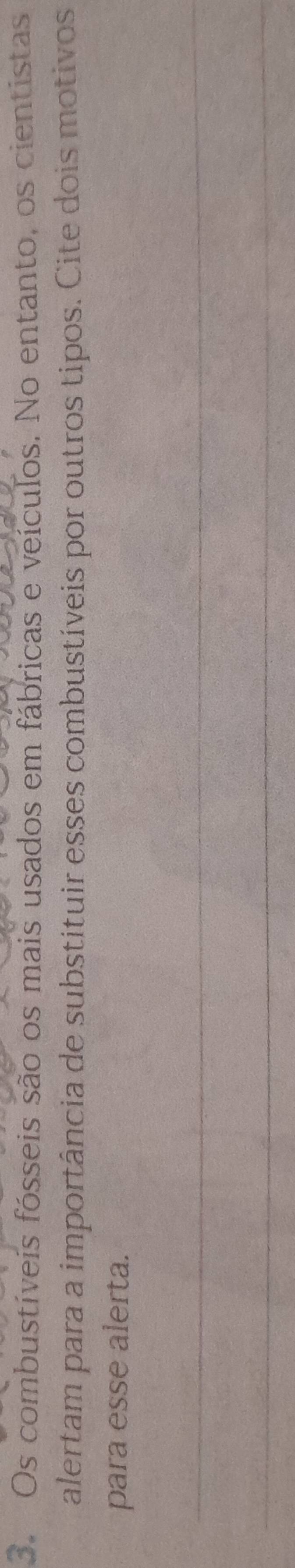 Os combustíveis fósseis são os mais usados em fábricas e veículos. No entanto, os cientistas 
alertam para a importância de substituir esses combustíveis por outros tipos. Cite dois motivos 
para esse alerta. 
_ 
_