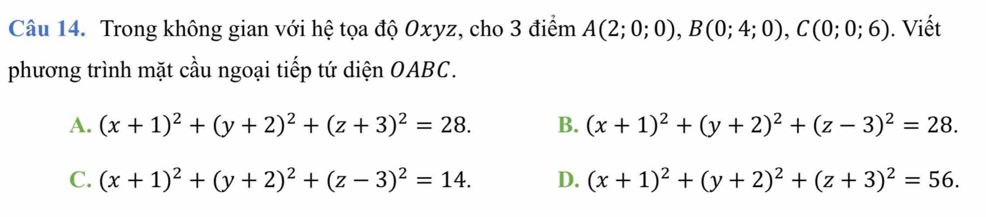 Trong không gian với hệ tọa độ Oxyz, cho 3 điểm A(2;0;0), B(0;4;0), C(0;0;6). Viết
phương trình mặt cầu ngoại tiếp tứ diện OABC.
A. (x+1)^2+(y+2)^2+(z+3)^2=28. B. (x+1)^2+(y+2)^2+(z-3)^2=28.
C. (x+1)^2+(y+2)^2+(z-3)^2=14. D. (x+1)^2+(y+2)^2+(z+3)^2=56.