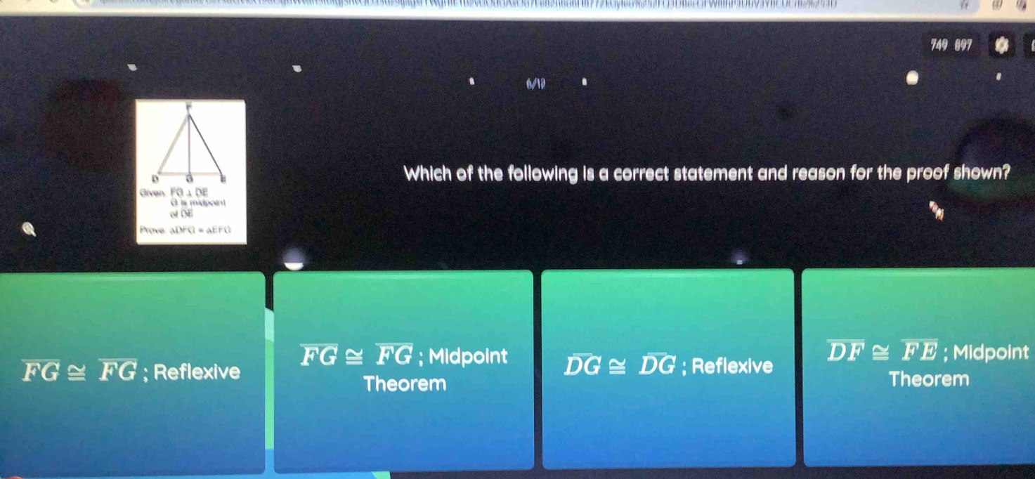 749 897
Which of the following is a correct statement and reason for the proof shown?
Given. FG⊥ DE
A is midpoint
of DE
Prove ADFQ=aEFQ
overline DF≌ overline FE
overline FG≌ overline FG; Midpoint overline DG≌ overline DG; Midpoint
overline FG≌ overline FG; Reflexive ; Reflexive
Theorem Theorem