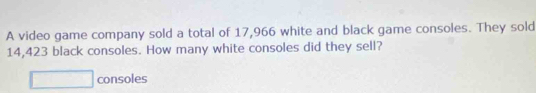 A video game company sold a total of 17,966 white and black game consoles. They sold
14,423 black consoles. How many white consoles did they sell? 
□ consoles