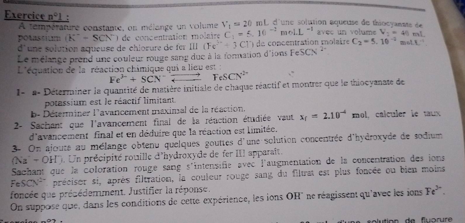 Exercice n°1 d'une solution aqueuse de thiocyanate de
A température constante, on mélange un volume V_1=20mL
potassium . (k^--SCN O de concentration molaire C_1=5.10^(-2)mol.L^(-1) avec un volume V_2=40ml
d'une solution aqueuse de chlorure de fer III (Fe^(3-)+3Cl) de concentration molaire C_2=5.10^(-2) nol.overline L^((-1).

Le mélange prend une couleur rouge sang due à la formation d'ions F 1 SCN^2-)
L'équation de la réaction chimique qui a lieu est :
Fe^(3-)+SCN^-leftharpoons FeSCN^(2-)
I-  a- Déterminer la quantité de matière initiale de chaque réactif et montrer que le thiocyanate de
potassium est le réactif limitant.
b- Déterminer l'avancement maximal de la réaction.
2- Sachant que l'avancement final de la réaction étudiée vaut x_f=2.10^(-4) mol, calculer le taux
d'avancement final et en déduire que la réaction est limitée.
3- On ajoute au mélange obtenu quelques gouttes d'une solution concentrée d'hydroxyde de sodium
(Na  - OH). Un précipité rouille d'hydroxyde de fer III apparaît.
Sachant que la coloration rouge sang s'intensifie avec l'augmentation de la concentration des ions
FeSCN' préciser si, après filtration, la couleur rouge sang du filtrat est plus foncée ou bien moins
foncée que précédemment. Justifier la réponse.
On suppose que, dans les conditions de cette expérience, les ions OH° ne réagissent qu'avec les ions Fe^(3-).