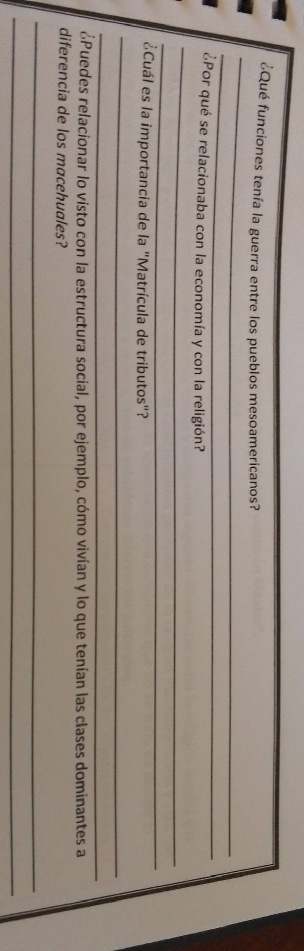 ¿Qué funciones tenía la guerra entre los pueblos mesoamericanos? 
_ 
_ 
¿Por qué se relacionaba con la economía y con la religión? 
_ 
¿Cuál es la importancia de la "Matrícula de tributos"? 
_ 
_ 
¿Puedes relacionar lo visto con la estructura social, por ejemplo, cómo vivían y lo que tenían las clases dominantes a 
diferencia de los macehuales? 
_ 
_