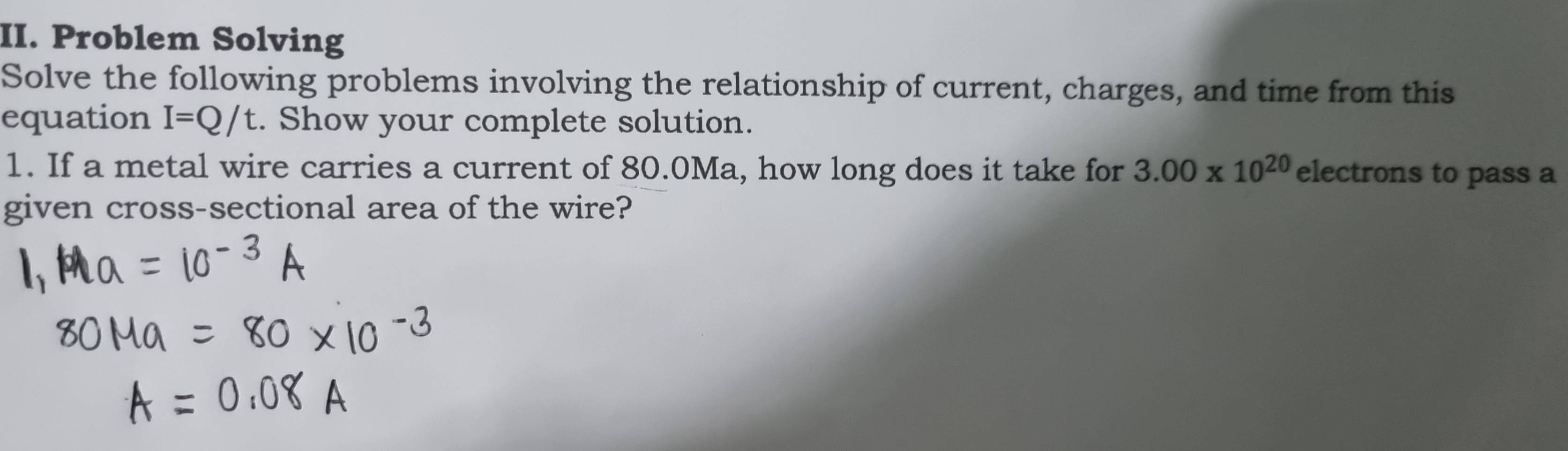 Problem Solving 
Solve the following problems involving the relationship of current, charges, and time from this 
equation I=Q/t. Show your complete solution. 
1. If a metal wire carries a current of 80.0Ma, how long does it take for 3.00* 10^(20) electrons to pass a 
given cross-sectional area of the wire?