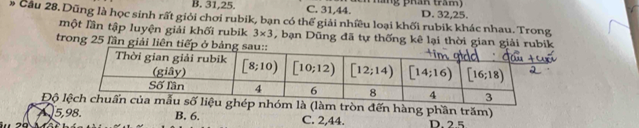 nă ng phán trăm
B. 31,25. C. 31,44. D. 32,25.
» Câu 28. Dũng là học sinh rất giỏi chơi rubik, bạn có thể giải nhiều loại khối rubik khác nhau. Trong
một lần tập luyện giải khối rubik 3* 3 , bạn Dũng đã tự thống kê lại thời gian giải rubik
trong 25 lần giải liên
Độ là (làm tròn đến hàng phần trăm)
a 5,98. B. 6. C. 2,44. D 2 5