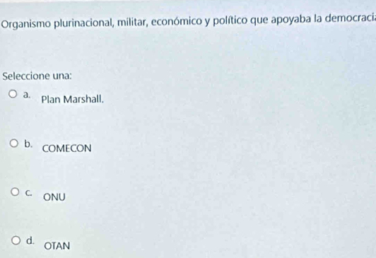 Organismo plurinacional, militar, económico y político que apoyaba la democracia
Seleccione una:
a. Plan Marshall.
b. COMECON
C. ONU
d. OTAN