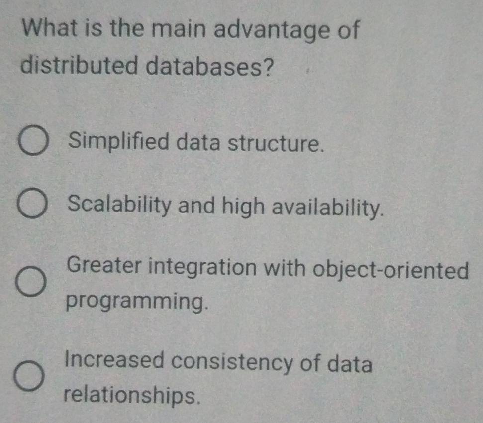 What is the main advantage of
distributed databases?
Simplified data structure.
Scalability and high availability.
Greater integration with object-oriented
programming.
Increased consistency of data
relationships.