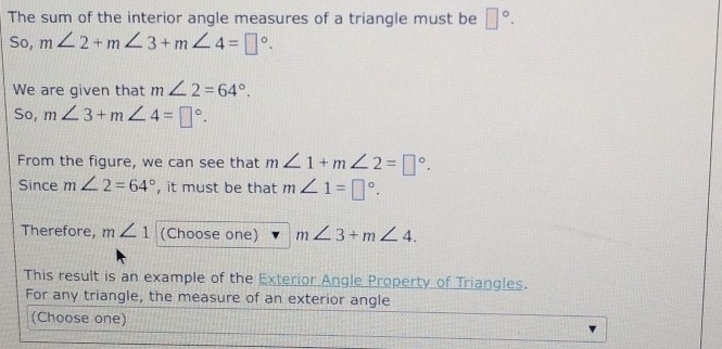 The sum of the interior angle measures of a triangle must be □°. 
So, m∠ 2+m∠ 3+m∠ 4=□°. 
We are given that m∠ 2=64°. 
So, m∠ 3+m∠ 4=□°. 
From the figure, we can see that m∠ 1+m∠ 2=□°. 
Since m∠ 2=64° , it must be that m∠ 1=□°. 
Therefore, m∠ 1 (Choose one) m∠ 3+m∠ 4. 
This result is an example of the Exterior Angle Property of Triangles. 
For any triangle, the measure of an exterior angle 
(Choose one)