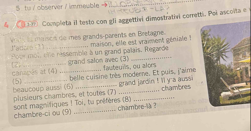 tu / observer / immeuble_ 
4 17 Completa il testo con gli aggettivi dimostrativi corretti. Poi ascolta e y 
Voité la maison de mes grands-parents en Bretagne. 
J'adore (1) _maison, elle est vraiment géniale ! 
Pour moi, elle ressemble à un grand palais. Regarde 
(2) _grand salon avec (3) 
canapés et (4) _fauteuils, ou alors 
(5) _belle cuisine très moderne. Et puis, j'aime 
beaucoup aussi (6) __grand jardin ! Il y a aussi 
plusieurs chambres, et toutes (7) _chambres 
sont magnifiques ! Toi, tu préfères (8) 
chambre-ci ou (9) _chambre-là ?