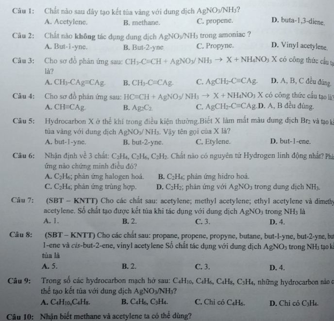 Chất nào sau đây tạo kết tủa vàng với dung dịch AgNO_3/NH_3 7 D. buta-1,3-diene.
A. Acetylene. B. methane. C. propene.
Câu 2: Chất nào không tác dụng dung dịch AgNO_3/NH_3 trong amoniac ?
A. But-1-yne. B. But-2-yne C. Propyne. D. Vinyl acetylene.
Câu 3: Cho sơ đồ phản ứng sau: CH_3-Cequiv CH+AgNO_3/NH_3to X+NH_4NO_3 X có công thức cấu tạ
là?
A. CH_3-CAgequiv CAg. B. CH_3-Cequiv CAg. C. AgCH_2-Cequiv CAg. D. A, B, C đều đúng.
Câu 4: Cho sơ đồ phản ứng sau: HCequiv CH+AgNO_3/NH_3to X+NH_4NO_3 X có công thức cấu tạo là?
A. CHequiv CAg. B. Ag_2C_2 C. AgCH_2-Cequiv CAg .D. A, B đều đúng.
Câu 5: Hydrocarbon X ở thể khí trong điều kiện thường.Biết X làm mất màu dung dịch Br_2 và tạo ki
tùa vàng với dung dịch AgNO_3/NH_3 Vậy tên gọi của X là?
A. but-1-yne. B. but-2-yne. C. Etylene. D. but-1-ene.
Câu 6: Nhận định về 3 chất: C_2H_4,C_2H_6,C_2H_2. Chất nào có nguyên tử Hydrogen linh động nhất? Phả
ứng nào chứng minh điều đó?
A. C_2H_6; phản ứng halogen hoá. B. C_2H_4; phản ứng hidro hoá.
C. C_2H_4; phản ứng trùng hợp. D. C_2H_2; phản ứng với AgNO_3 trong dung dịch NH_3.
Câu 7: (SBT - KNTT) Cho các chất sau: acetylene; methyl acetylene; ethyl acetylene và dimethy
acetylene. Số chất tạo được kết tủa khi tác dụng với dung dịch AgNO_3 trong NH_3 là
A. 1. B. 2. C. 3. D. 4.
Câu 8: : (SBT - KNTT) Cho các chất sau: propane, propene, propyne, butane, but-l-yne, but-2-yne, but
1-ene và cis-but-2-ene, vinyl acetylene Số chất tác dụng với dung dịch AgNO_3 trong NH_3 tạo k
tùa là
A. 5. B. 2. C. 3. D. 4.
Câu 9: Trong số các hydrocarbon mạch hở sau: C_4H_10, ,C_4H_6,C_4H_8,C_3H_4 , những hydrocarbon nào c
thể tạo kết tủa với dung dịch AgNO_3/NH_3 ?
A. C_4H_10,C_4H_8. B. C_4H_6,C_3H_4. C. Chỉ có C_4H_6. D. Chi có C_3H_4.
Câu 10: Nhận biết methane và acetylene ta có thể dùng?