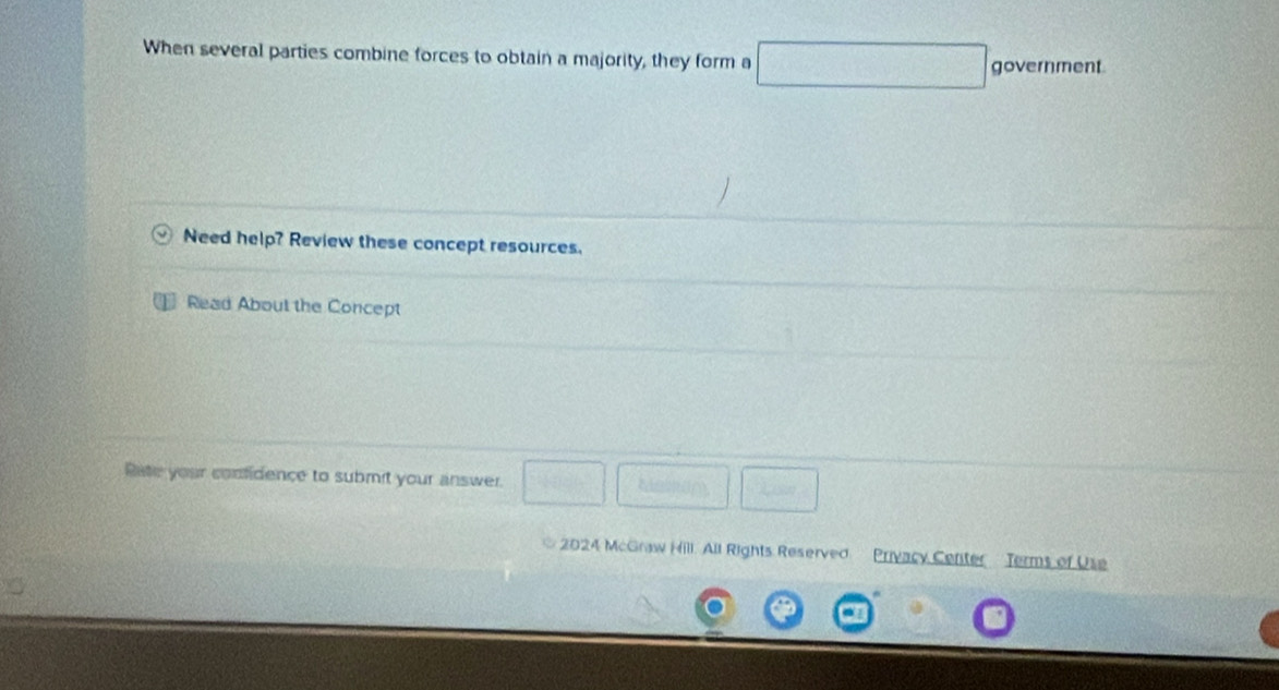 When several parties combine forces to obtain a majority, they form a □ government 
Need help? Review these concept resources. 
Read About the Concept 
Pate your comfidence to submit your answer. 100^(1/)^circ  GK
2024 McGraw Hill. All Rights Reserved Privacy Center Terms of Use