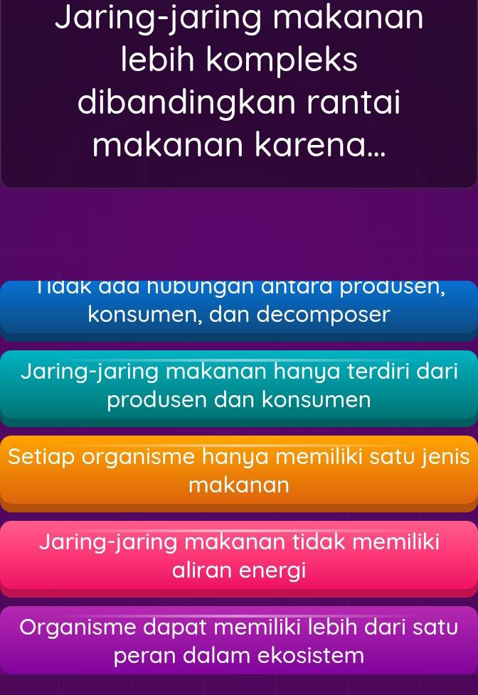 Jaring-jaring makanan
lebih kompleks
dibandingkan rantai
makanan karena...
Tidak ada nubungan antara produsen,
konsumen, dan decomposer
Jaring-jaring makanan hanya terdiri dari
produsen dan konsumen
Setiap organisme hanya memiliki satu jenis
makanan
Jaring-jaring makanan tidak memiliki
aliran energi
Organisme dapat memiliki lebih dari satu
peran dalam ekosistem