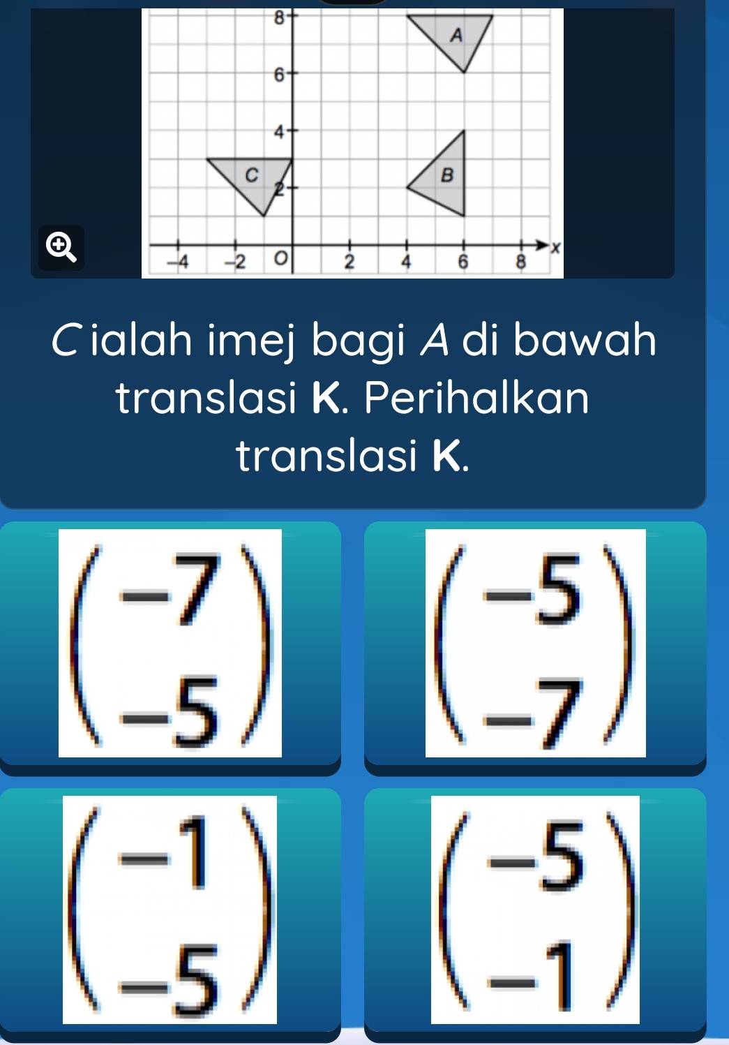 Cialah imej bagi A di bawah 
translasi K. Perihalkan 
translasi K.
beginpmatrix -7 -5endpmatrix
beginpmatrix -5 -7endpmatrix
beginpmatrix -1 -5endpmatrix
beginpmatrix -5 -1endpmatrix