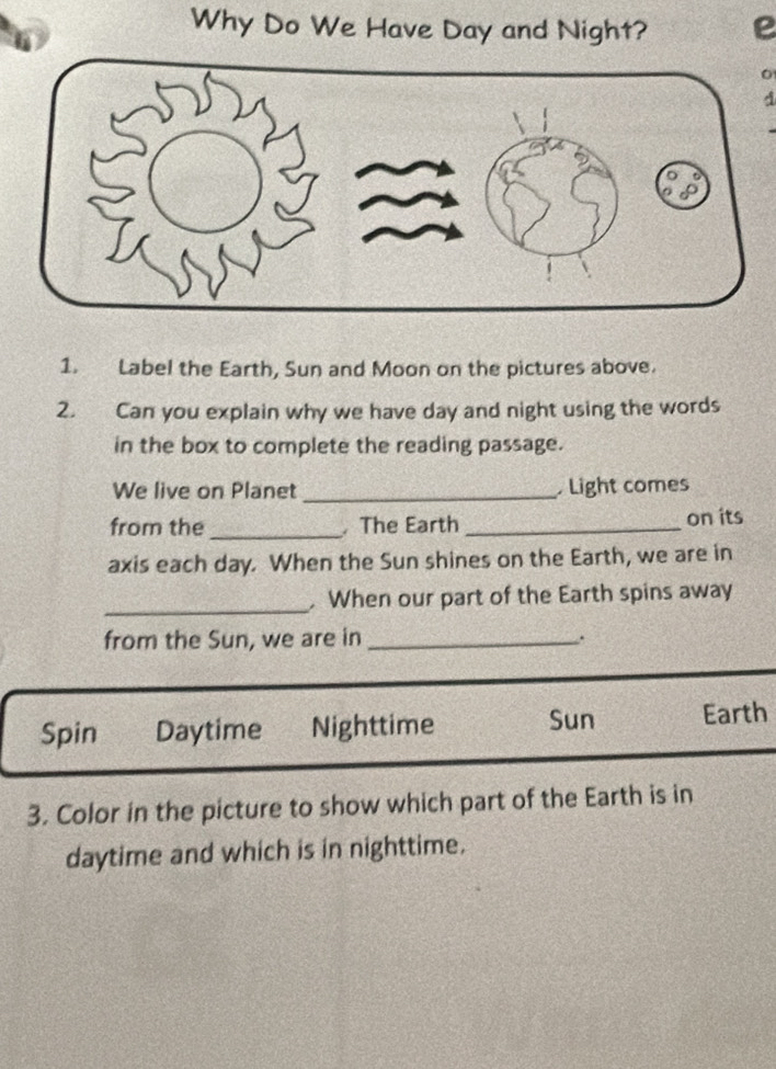 Why Do We Have Day and Night? 
A 
1. Label the Earth, Sun and Moon on the pictures above. 
2. Can you explain why we have day and night using the words 
in the box to complete the reading passage. 
We live on Planet _Light comes 
from the_ The Earth _on its 
axis each day. When the Sun shines on the Earth, we are in 
_ 
. When our part of the Earth spins away 
from the Sun, we are in_ 
Spin Daytime Nighttime Sun Earth 
3. Color in the picture to show which part of the Earth is in 
daytime and which is in nighttime.