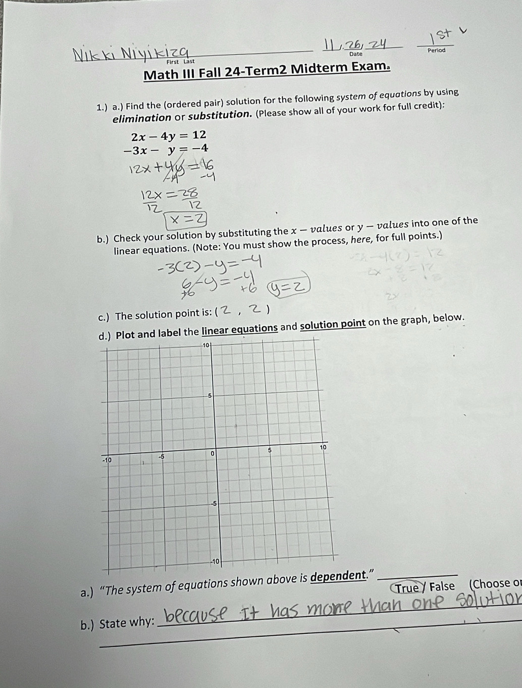 Period
_
__
_
_
_
Date
First Las
Math III Fall 24-Term2 Midterm Exam。
1.) a.) Find the (ordered pair) solution for the following system of equations by using
elimination or substitution. (Please show all of your work for full credit):
2x-4y=12
-3x-y=-4
b.) Check your solution by substituting the x — values or y — values into one of the
linear equations. (Note: You must show the process, here, for full points.)
c.) The solution point is:
l the linear equations and solution point on the graph, below.
_
a.) “The system of equations shown abovent.” _True / False (Choose or
b.) State why: