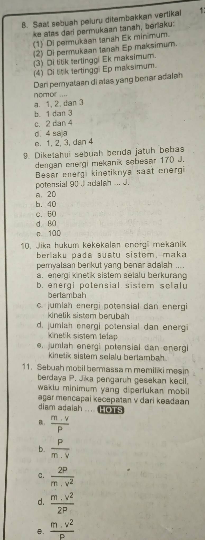 Saat sebuah peluru ditembakkan vertikal 1
ke atas dari permukaan tanah, berlaku:
(1) Di permukaan tanah Ek minimum.
(2) Di permukaan tanah Ep maksimum.
(3) Di titik tertinggi Ek maksimum.
(4) Di titik tertinggi Ep maksimum.
Dari pernyataan di atas yang benar adalah
nomor ....
a. 1, 2, dan 3
b. 1 dan 3
c. 2 dan 4
d. 4 saja
e. 1, 2, 3, dan 4
9. Diketahui sebuah benda jatuh bebas
dengan energi mekanik sebesar 170 J.
Besar energi kinetiknya saat energi
potensial 90 J adalah ... J.
a. 20
b. 40
c. 60
d. 80
e. 100
10. Jika hukum kekekalan energi mekanik
berlaku pada suatu sistem, maka
pernyataan berikut yang benar adalah ....
a. energi kinetik sistem selalu berkurang
b. energi potensial sistem selalu
bertambah
c. jumlah energi potensial dan energi
kinetik sistem berubah
d. jumlah energi potensial dan energi
kinetik sistem tetap
e, jumlah energi potensial dan energi
kinetik sistem selalu bertambah
11. Sebuah mobil bermassa m memiliki mesin
berdaya P. Jika pengaruh gesekan kecil,
waktu minimum yang diperlukan mobil
agar mencapai kecepatan v dari keadaan
diam adalah .... HOTS
a.  (m.v)/P 
b.  P/m.V 
C.  2P/m.v^2 
d.  (m.v^2)/2P 
e.  (m.v^2)/P 