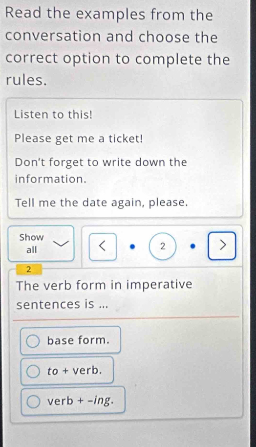 Read the examples from the
conversation and choose the
correct option to complete the
rules.
Listen to this!
Please get me a ticket!
Don’t forget to write down the
information.
Tell me the date again, please.
Show
all
< 2
>
2
The verb form in imperative
sentences is ...
base form.
to+verb.
verb+-ing.