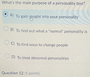 What's the main purpose of a personality test?
A) To gain insight into your personality
B) To find out what a "normal" personality is
C) To find ways to change people
D) To treat abnormal personalities
Question 12 (5 points)