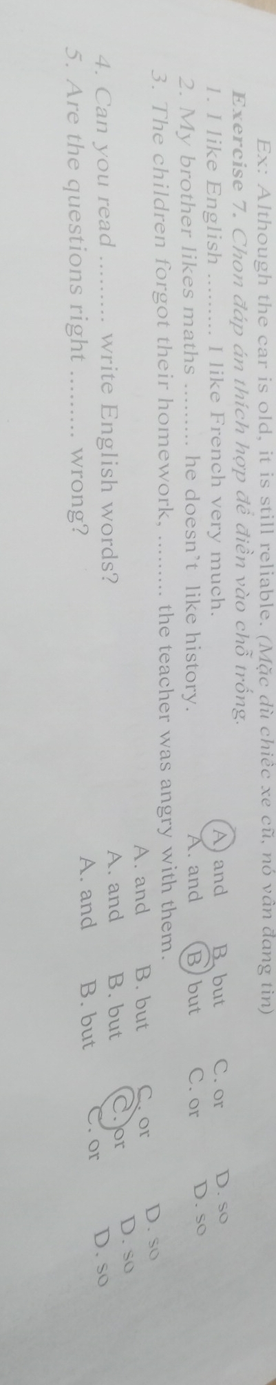Ex: Although the car is old, it is still reliable. (Mặc dù chiêc xe cũ, nó vân đang tin)
Exercise 7. Chon đáp án thích hợp đề điền vào chỗ trống.
1. I like English _I like French very much. A)and B. but C. or D. so
2. My brother likes maths .. he doesn’t like history. A. and Bbut C. or D. so
3. The children forgot their homework, _the teacher was angry with them.
A. and B. but C. or D. so
4. Can you read write English words? A. and B. but or D. so
A. and B. but . or
5. Are the questions right _wrong? D. so