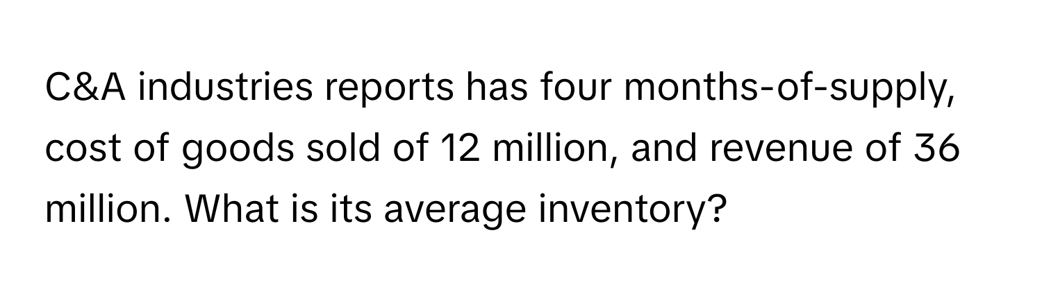 C&A industries reports has four months-of-supply, cost of goods sold of 12 million, and revenue of 36 million. What is its average inventory?