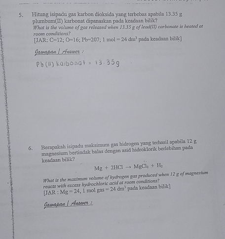 Hitung isipadu gas karbon dioksida yang terbebas apabila 13.35 g
plumbum(II) karbonat dipanaskan pada keadaan bilik? 
What is the volume of gas released when 13.35 g of lead(II) carbonate is heated at 
room conditions? 
[JAR: C=12; O=16; Pb=207; 1mol=24dm^3 pada keadaan bilik] 
Jawapan | Auswer : 
6. Berapakah isipadu maksimum gas hidrogen yang terhasil apabila 12 g
magnesium bertindak balas dengan asid hidroklorik berlebihan pada 
keadaan bilik?
Mg+2HClto MgCl_2+H_2
What is the maximum volume of hydrogen gas produced when 12 g of magnesium 
reacts with excess hydrochloric acid at room conditions? 
[JAR : Mg=24 , 1 mol gas =24dm^3 pada keadaan bilik] 
Jawapan | Answer :