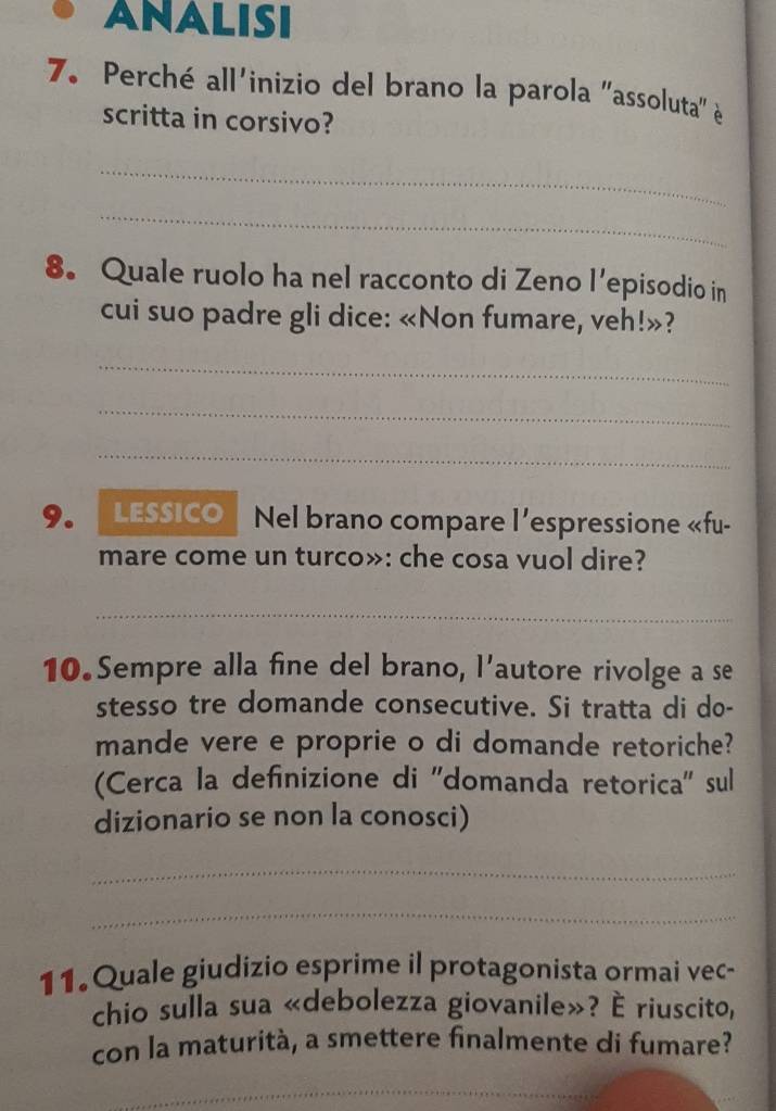 ANALisi 
7. Perché all'inizio del brano la parola "assoluta" 
scritta in corsivo? 
_ 
_ 
8. Quale ruolo ha nel racconto di Zeno l’episodio in 
cui suo padre gli dice: «Non fumare, veh!»? 
_ 
_ 
_ 
9. LESSICO | Nel brano compare l’espressione «fu- 
mare come un turco»: che cosa vuol dire? 
_ 
10.Sempre alla fine del brano, l’autore rivolge a se 
stesso tre domande consecutive. Si tratta di do- 
mande vere e proprie o di domande retoriche? 
(Cerca la definizione di ''domanda retorica'' sul 
dizionario se non la conosci) 
_ 
_ 
11. Quale giudizio esprime il protagonista ormai vec- 
chio sulla sua «debolezza giovanile»? È riuscito, 
con la maturità, a smettere finalmente di fumare? 
_