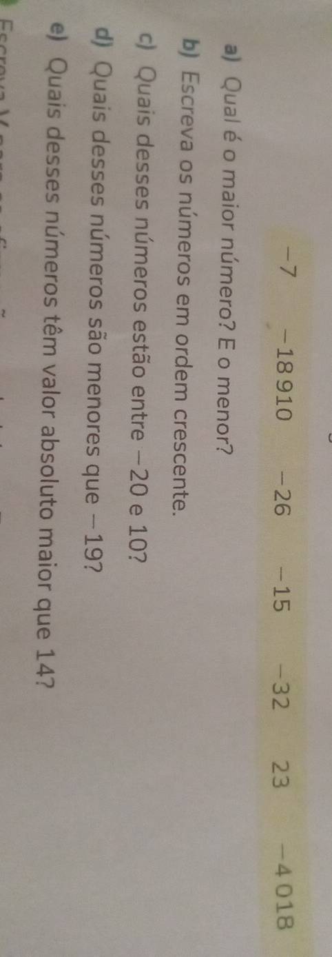 -7 −18 910 -26 -15 -32 23 -4 018
a) Qual é o maior número? E o menor? 
b) Escreva os números em ordem crescente. 
c) Quais desses números estão entre −20 e 10? 
d) Quais desses números são menores que − 19? 
e) Quais desses números têm valor absoluto maior que 14?