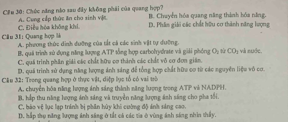 Chức năng nào sau đây không phải của quang hợp?
A. Cung cấp thức ăn cho sinh vật. B. Chuyển hóa quang năng thành hóa năng.
C. Điều hòa không khí. D. Phân giải các chất hữu cơ thành năng lượng
* Câu 31: Quang hợp là
A. phương thức dinh dưỡng của tất cả các sinh vật tự dưỡng.
B. quá trình sử dụng năng lượng ATP tổng hợp carbohydrate và giải phóng O_2 tù CO_2 và nước.
C. quá trình phân giải các chất hữu cơ thành các chất vô cơ đơn giản.
D. quá trình sử dụng năng lượng ánh sáng để tổng hợp chất hữu cơ từ các nguyên liệu vô cơ.
Câu 32: Trong quang hợp ở thực vật, diệp lục tố có vai trò
A. chuyển hóa năng lượng ánh sáng thành năng lượng trong ATP và NADPH.
B. hấp thu năng lượng ánh sáng và truyền năng lượng ánh sáng cho pha tối.
C. bảo vệ lục lạp tránh bị phân hủy khi cường độ ánh sáng cao.
D. hấp thụ năng lượng ánh sáng ở tất cả các tia ở vùng ánh sáng nhìn thấy.