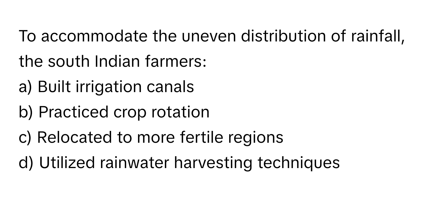 To accommodate the uneven distribution of rainfall, the south Indian farmers:

a) Built irrigation canals 
b) Practiced crop rotation 
c) Relocated to more fertile regions 
d) Utilized rainwater harvesting techniques