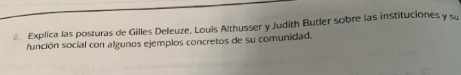 € Explica las posturas de Gilles Deleuze, Louis Althusser y Judith Butler sobre las instituciones y su 
función social con algunos ejemplos concretos de su comunidad.