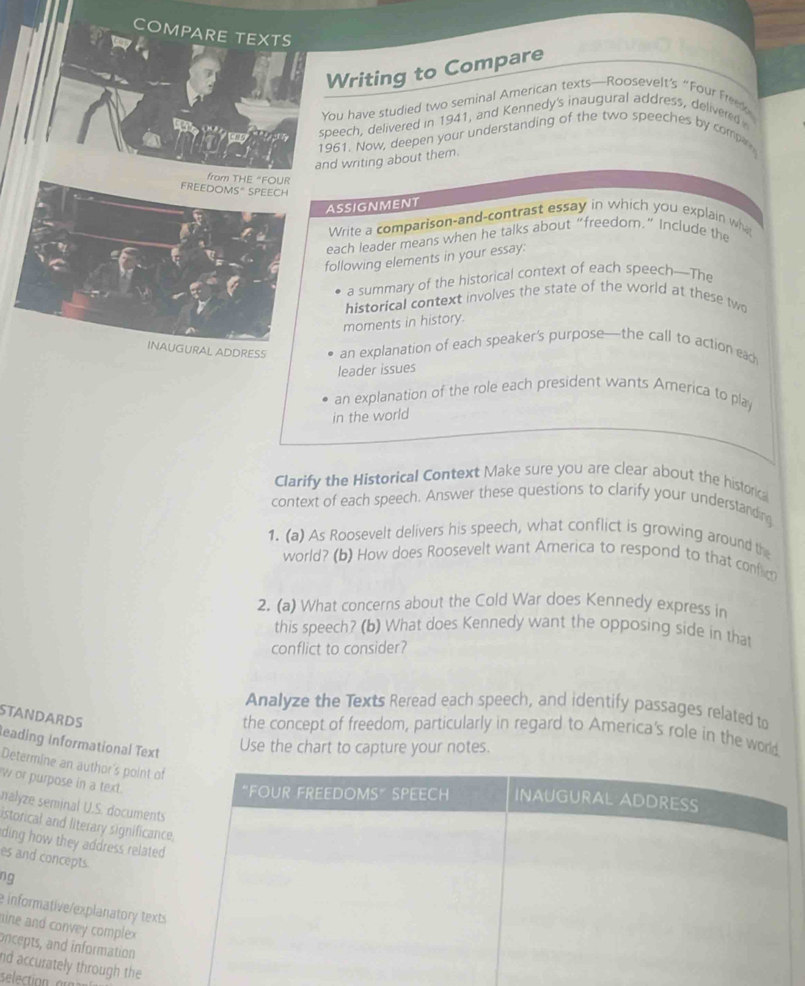 COMPARE TEXTS 
Writing to Compare 
You have studied two seminal American texts—Roosevelt’s “Four Freek 
speech, delivered in 1941, and Kennedy's inaugural address, delivered 
1961. Now, deepen your understanding of the two speeches by compe 
and writing about them. 
ASSIGNMENT 
Write a comparison-and-contrast essay in which you explain wha 
each leader means when he talks about “freedorn.” Include the 
following elements in your essay: 
a summary of the historical context of each speech—The 
historical context involves the state of the world at these two 
moments in history. 
GURAL ADDRESS 
an explanation of each speaker’s purpose—the call to action each 
leader issues 
an explanation of the role each president wants America to play 
in the world 
Clarify the Historical Context Make sure you are clear about the historical 
context of each speech. Answer these questions to clarify your understanding 
1. (a) As Roosevelt delivers his speech, what conflict is growing around the 
world? (b) How does Roosevelt want America to respond to that confim 
2. (a) What concerns about the Cold War does Kennedy express in 
this speech? (b) What does Kennedy want the opposing side in that 
conflict to consider? 
Analyze the Texts Reread each speech, and identify passages related to 
STANDARDS 
the concept of freedom, particularly in regard to America's role in the world 
eading Informational Text 
Use the chart to capture your notes. 
Determine an author's point 
w or purpose in a text. 
nalyze seminal U.S. documen 
istorical and literary significa 
ding how they address relat 
es and concepts. 
ng 
e informative/explanatory te 
line and convey complex 
oncepts, and information 
nd accurately through the 
selection añ