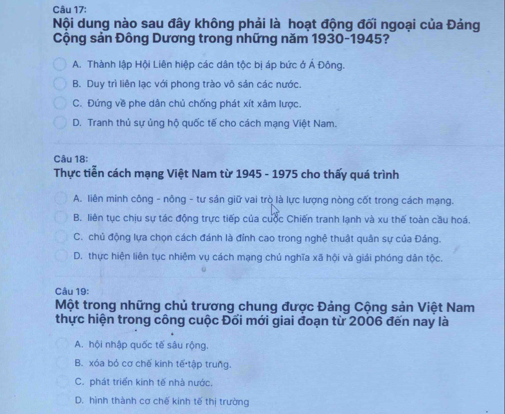 Nội dung nào sau đây không phải là hoạt động đối ngoại của Đảng
Cộng sản Đông Dương trong những năm 1930-1945?
A. Thành lập Hội Liên hiệp các dân tộc bị áp bức ở Á Đông.
B. Duy trì liên lạc với phong trào vô sản các nước.
C. Đứng về phe dân chủ chống phát xít xâm lược.
D. Tranh thủ sự ủng hộ quốc tế cho cách mạng Việt Nam.
Câu 18:
Thực tiễn cách mạng Việt Nam từ 1945 - 1975 cho thấy quá trình
A. liên minh công - nông - tư sản giữ vai trò là lực lượng nòng cốt trong cách mạng.
B. liên tục chịu sự tác động trực tiếp của cuộc Chiến tranh lạnh và xu thế toàn cầu hoá.
C. chủ động lựa chọn cách đánh là đỉnh cao trong nghệ thuật quân sự của Đảng.
D. thực hiện liên tục nhiệm vụ cách mạng chú nghĩa xã hội và giải phóng dân tộc.
Câu 19:
Một trong những chủ trương chung được Đảng Cộng sản Việt Nam
thực hiện trong công cuộc Đổi mới giai đoạn từ 2006 đến nay là
A. hội nhập quốc tế sâu rộng.
B. xóa bỏ cơ chế kinh tế tập trung.
C. phát triển kinh tế nhà nước.
D. hình thành cơ chế kinh tế thị trường