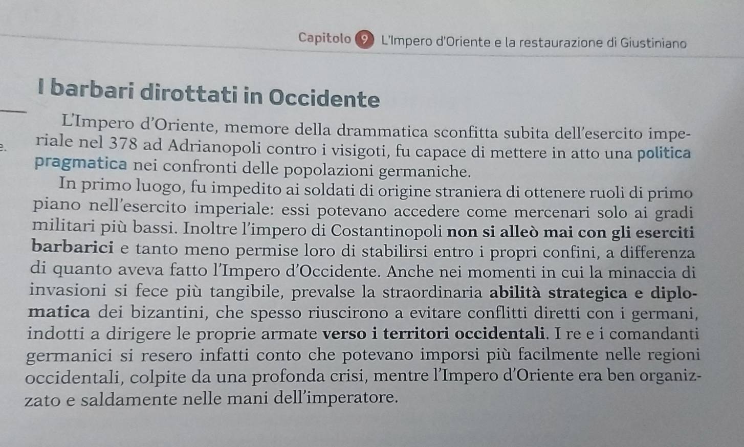 Capitolo L'Impero d'Oriente e la restaurazione di Giustiniano 
_ 
I barbari dirottati in Occidente 
L'Impero d’Oriente, memore della drammatica sconfitta subita dell’esercito impe- 
riale nel 378 ad Adrianopoli contro i visigoti, fu capace di mettere in atto una politica 
pragmatica nei confronti delle popolazioni germaniche. 
In primo luogo, fu impedito ai soldati di origine straniera di ottenere ruoli di primo 
piano nell’esercito imperiale: essi potevano accedere come mercenari solo ai gradi 
militari più bassi. Inoltre l’impero di Costantinopoli non si alleò mai con gli eserciti 
barbarici e tanto meno permise loro di stabilirsi entro i propri confini, a differenza 
di quanto aveva fatto l’Impero d’Occidente. Anche nei momenti in cui la minaccia di 
invasioni si fece più tangibile, prevalse la straordinaria abilità strategica e diplo- 
matica dei bizantini, che spesso riuscirono a evitare conflitti diretti con i germani, 
indotti a dirigere le proprie armate verso i territori occidentali. I re e i comandanti 
germanici si resero infatti conto che potevano imporsi più facilmente nelle regioni 
occidentali, colpite da una profonda crisi, mentre l’Impero d’Oriente era ben organiz- 
zato e saldamente nelle mani dell’imperatore.