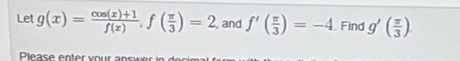 Let g(x)= (cos (x)+1)/f(x) , f( π /3 )=2 and f'( π /3 )=-4 Find g'( π /3 ). 
Please enter vour answer in dei