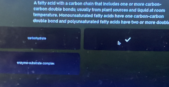 A fatty acid with a carbon chain that includes one or more carbon- 
carbon double bonds; usually from plant sources and liquid at room 
temperature. Monounsaturated fatty acids have one carbon-carbon 
double bond and polyunsaturated fatty acids have two or more double 
carbohydrate 
enzymé-substrate complex