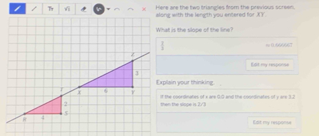 Tr  n × Here are the two triangles from the previous screen
along with the length you entered for XY.
What is the slope of the line?
≈ (.666667
Edit my resporise
Explain your thinking.  
If the coordinates of x are 0,0 and the coordinates of y are 3.2
then the slope is 2/3
Edit my response