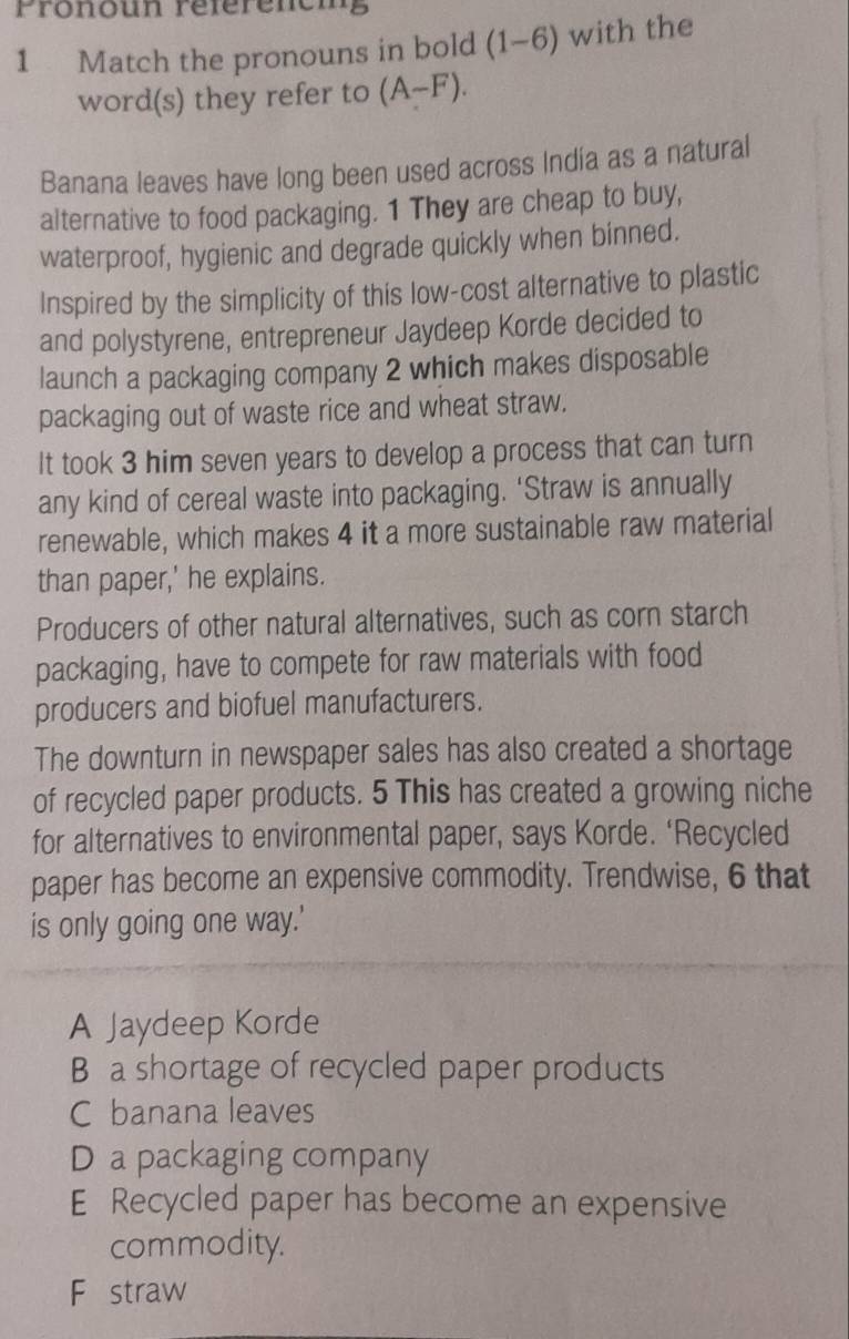 Prönoun référeneig
1 Match the pronouns in bold (1-6) with the
word(s) they refer to (A-F). 
Banana leaves have long been used across Indía as a natural
alternative to food packaging. 1 They are cheap to buy,
waterproof, hygienic and degrade quickly when binned.
Inspired by the simplicity of this low-cost alternative to plastic
and polystyrene, entrepreneur Jaydeep Korde decided to
launch a packaging company 2 which makes disposable
packaging out of waste rice and wheat straw.
It took 3 him seven years to develop a process that can turn
any kind of cereal waste into packaging. ‘Straw is annually
renewable, which makes 4 it a more sustainable raw material
than paper,' he explains.
Producers of other natural alternatives, such as corn starch
packaging, have to compete for raw materials with food
producers and biofuel manufacturers.
The downturn in newspaper sales has also created a shortage
of recycled paper products. 5 This has created a growing niche
for alternatives to environmental paper, says Korde. ‘Recycled
paper has become an expensive commodity. Trendwise, 6 that
is only going one way.'
A Jaydeep Korde
B a shortage of recycled paper products
C banana leaves
D a packaging company
E Recycled paper has become an expensive
commodity.
F straw
