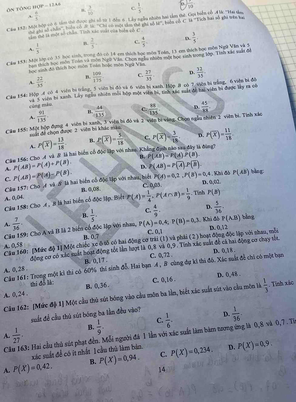 tông H IQP-12A6
D.  9/10 .
B.  3/10 .
C.  1/5 .
A.  6/5 .
Câu 152: Một hộp có 6 tấm thẻ được ghi số từ 1 đến 6. Lấy ngẫu nhiên hai tấm thê. Gọi biến cổ 4 là: ''Hai tâm
the ghi số chân'', biển cổ B là ∵^(overleftrightarrow )CF tỉ có một tấm thẻ ghi số 1dot e'' ,  biến cố C là “Tích hai số ghi trên hai
tâm thẻ là một số chần. Tính xác suất của biển cổ C .
A.  1/5 .
B.  2/5 . C.  4/5 .
D.  3/5 .
Câu 153: Một lớp có 35 học sinh, trong đó có 14 em thích học môn Toán, 13 em thích học môn Ngữ Văn và 5
ban thích học môn Toán và môn Ngữ Văn. Chọn ngẫu nhiên một học sinh trong lớp. Tính xác suất đề
học sinh đó thích học môn Toán hoặc môn Ngữ Văn.
D.  32/35 .
A.  22/35 .
B.  109/175 .  27/35 .
C.
Cầu 154: Hộp 4 có 4 viên bị trắng, 5 viên bị đỏ và 6 viên bi xanh. Hộp B có 7 viên bi trắng, 6 viên bị đỏ
và 5 viên bi xanh. Lấy ngẫu nhiên mỗi hộp một viên bi, tính xác suất để hai viên bi được lấy ra có
cùng màu.
A.  91/135 . B.  44/135 .
C.  88/135 .  45/88 .
D.
Câu 155: Một hộp đựng 4 viên bị xanh, 3 viên bi đỏ và 2 viên bi vàng. Chọn ngẫu nhiên 2 viên bi. Tính xác
suất để chọn được 2 viên bi khác màu.
A. P(overline X)= 13/18 . B. P(overline X)= 5/18 . C. P(overline X)= 3/18 . D. P(overline X)= 11/18 .
Câu 156: Cho A và B là hai biến cố độc lập với nhau. Kh
à đúng?
B. P(AB)=P(A).P(B).
P(AB)=P(A)+P(B).
D. P(AB)=P(overline A).P(overline B).
A. P(AB)=P(A)-P(B).
C.
Câu 157: Cho A và B là hai biến cố độc lập với nhau, biết P(A)=0,2,P(B)=0,4. Khi đó P(AB) bằng:
B. 0,08. C. 0,03. D. 0,02.
A. 0,04.
Câu 158: Cho A , B là hai biến cố độc lập. Biết P(A)= 1/4 ,P(A∩ B)= 1/9 . Tính P(B)
D.  5/36 .
B.  1/5 .
C.  4/9 .
A.  7/36 .
Câu 159: Cho A và B là 2 biến cố độc lập với nhau, P(A)=0,4;P(B)=0,3. Khi đó P(A.B) bằng
B. 0,7 C. 0,1 D. 0,12
Câu 160: [Mức độ 1] Một chiếc xe ô tô có hai động cơ trái (1) và phải (2) hoạt động độc lập với nhau, mỗi
A. 0,58
động cơ có xác suất hoạt động tốt lần lượt là 0,8 và 0,9. Tính xác suất đề cả hai động cơ chạy tốt.
C. 0, 72 . D. 0,18 .
A. 0,28 . B. 0,17 .
Câu 161: Trong một kì thi có 60% thí sinh đỗ. Hai bạn A , B cùng dự kì thi đó. Xác suất đề chỉ có một bạn
D. 0, 48 .
thi đỗ là:
A. 0,24 . B. 0,36 . C. 0,16 .
Câu 162: [Mức độ 1] Một cầu thủ sút bóng vào cầu môn ba lần, biết xác suất sút vào cầu môn là  1/3 . Tính xác
suất đề cầu thủ sút bóng ba lần đều vào?
D.  1/36 .
B.  1/9 .
C.  1/6 .
A.  Câu 163: Hai cầu thủ sút phạt đền. Mỗi người đá 1 lần với xác suất làm bàm tương ứng là 0,8 và 0,7 . Tíừ  1/27 .
xác suất đề có ít nhất 1 cầu thủ làm bàn.
B. P(X)=0,94. C. P(X)=0,234. D. P(X)=0,9.
A. P(X)=0,42.
14