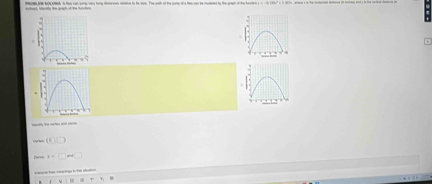 PROBLEM BOLVING. A flea can jump very long distances relative to its size. The path of the jump of a flea can be mudeted by the graph of the function v=-0.189x^3+0.167x
inchesd. Identily the graph of the function s , where s is the horigonial distance (in inches) and y is the vertical distance ( 
kanaly the vertex and peros. 
Vortes (6)□
Zeroa x=□ and□
intepret thae meanings in this situation. 
1