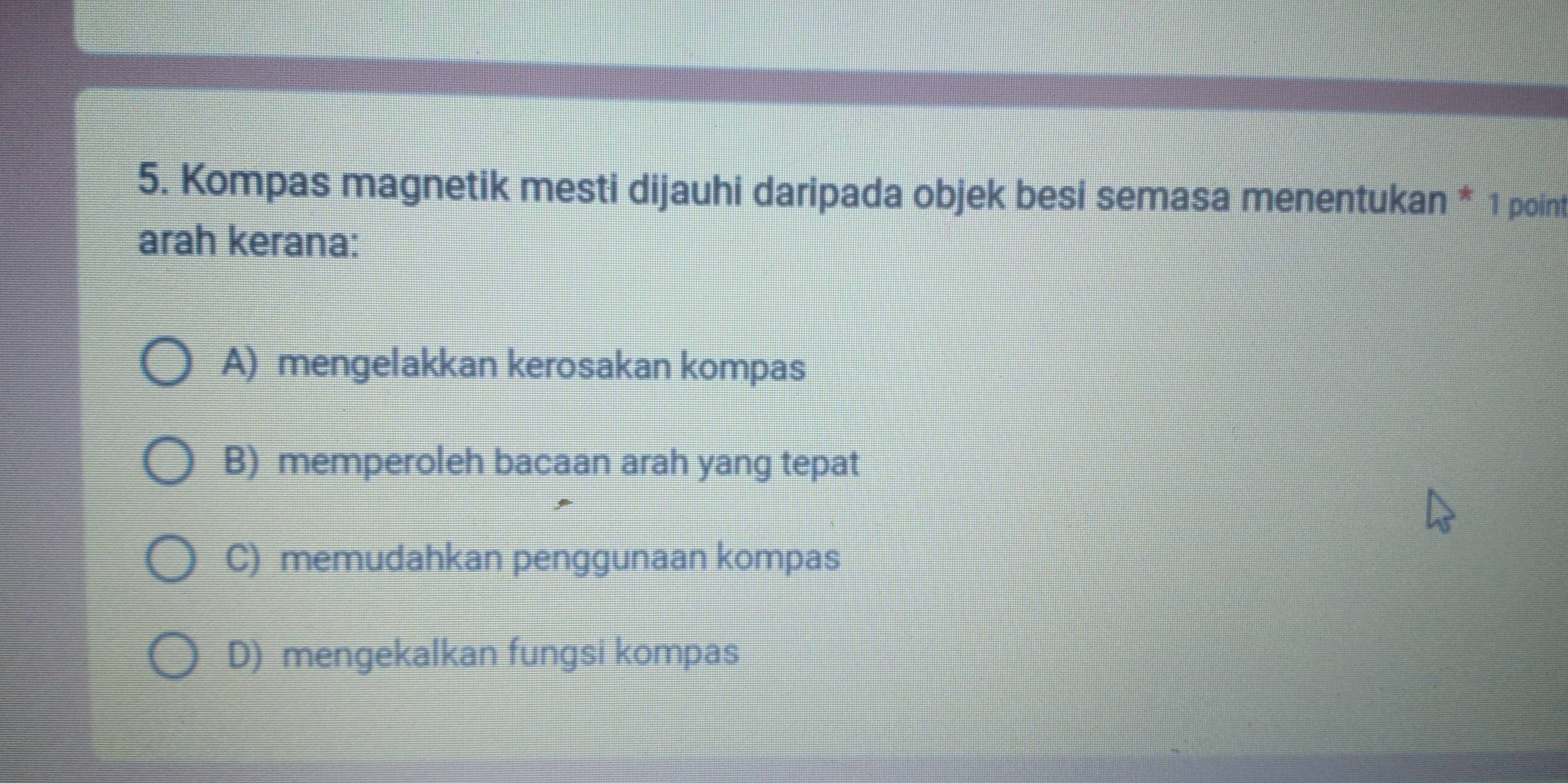 Kompas magnetik mesti dijauhi daripada objek besi semasa menentukan * 1 point
arah kerana:
A) mengelakkan kerosakan kompas
B) memperoleh bacaan arah yang tepat
C) memudahkan penggunaan kompas
D) mengekalkan fungsi kompas